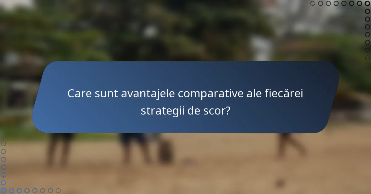 Care sunt avantajele comparative ale fiecărei strategii de scor?