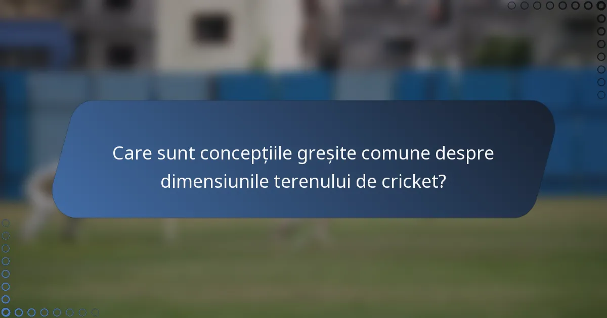 Care sunt concepțiile greșite comune despre dimensiunile terenului de cricket?