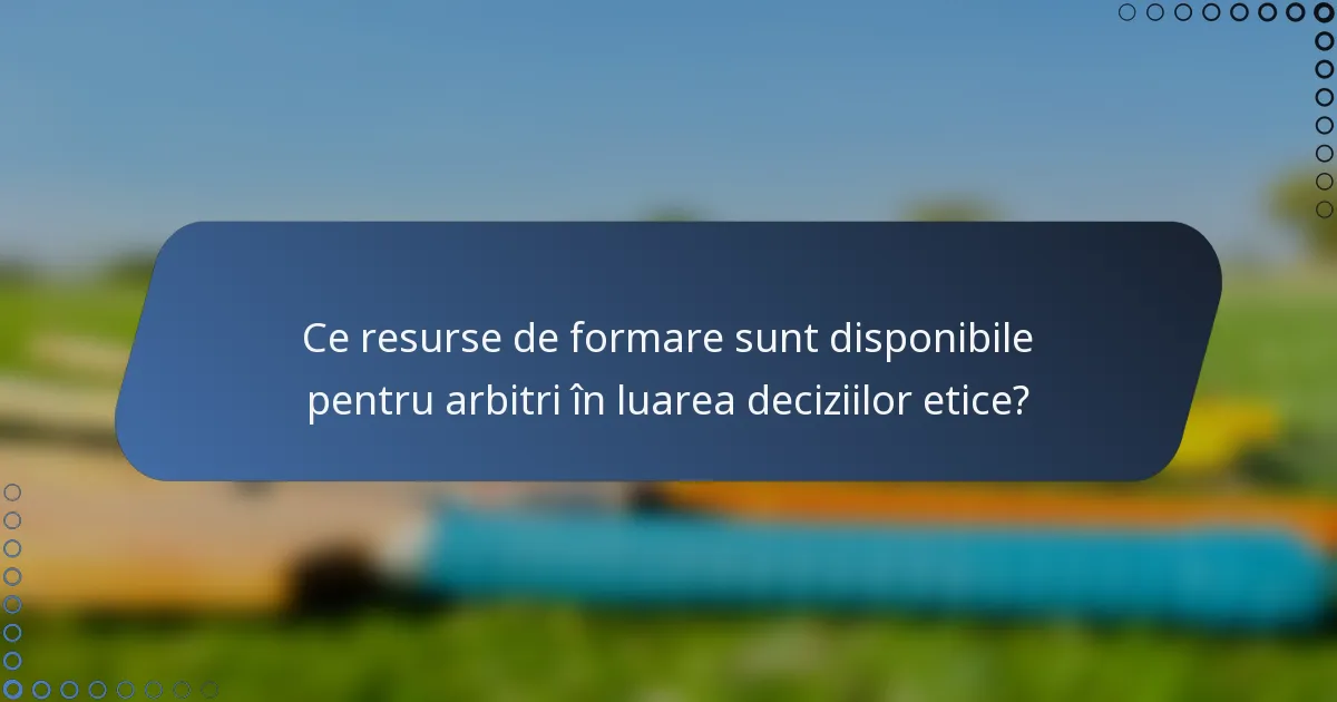 Ce resurse de formare sunt disponibile pentru arbitri în luarea deciziilor etice?